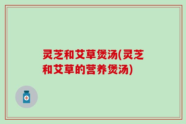 灵芝和艾草煲汤(灵芝和艾草的营养煲汤)