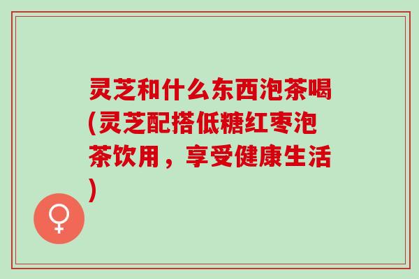 灵芝和什么东西泡茶喝(灵芝配搭低糖红枣泡茶饮用，享受健康生活)