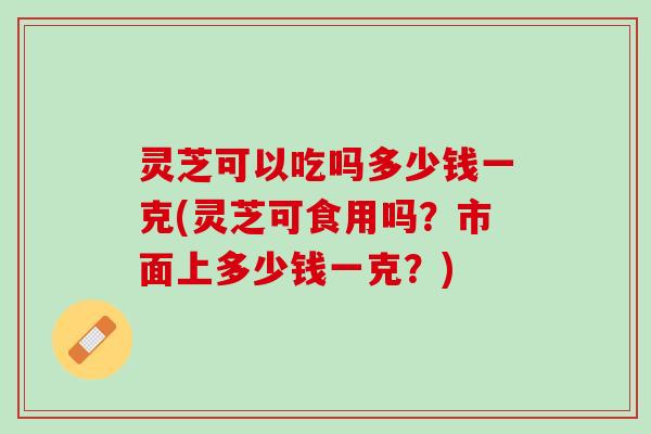 灵芝可以吃吗多少钱一克(灵芝可食用吗？市面上多少钱一克？)