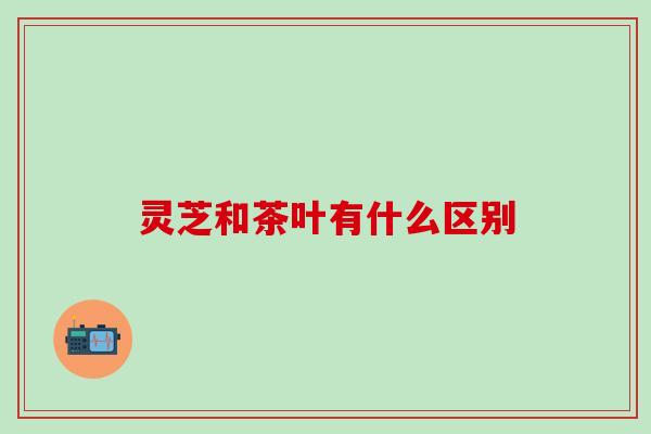 灵芝和茶叶有什么区别