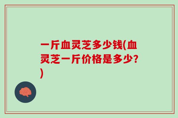 一斤血灵芝多少钱(血灵芝一斤价格是多少？)
