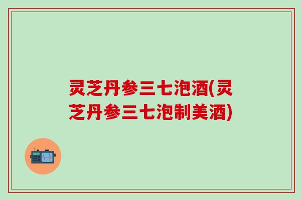 灵芝丹参三七泡酒(灵芝丹参三七泡制美酒)