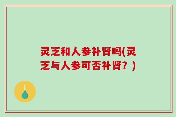 灵芝和人参补肾吗(灵芝与人参可否补肾？)