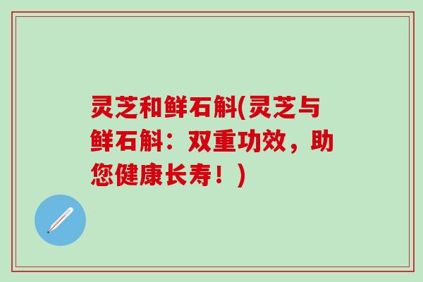 灵芝和鲜石斛(灵芝与鲜石斛：双重功效，助您健康长寿！)
