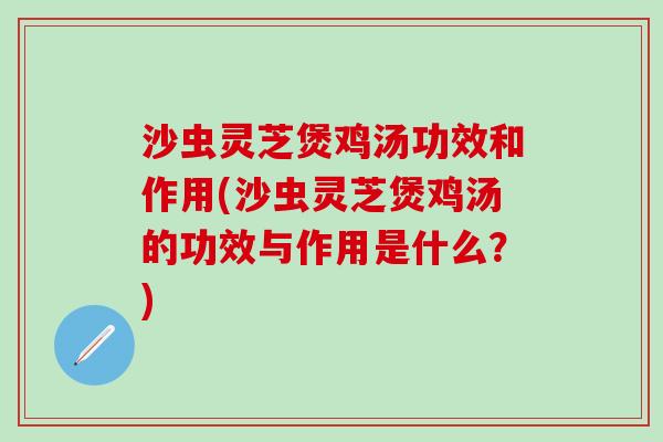 沙虫灵芝煲鸡汤功效和作用(沙虫灵芝煲鸡汤的功效与作用是什么？)