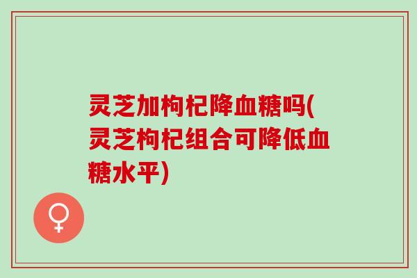 灵芝加枸杞降血糖吗(灵芝枸杞组合可降低血糖水平)