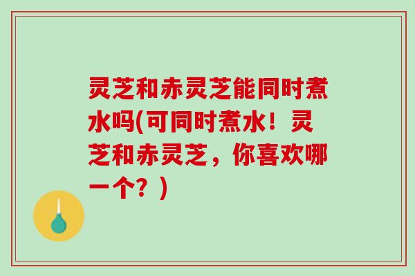 灵芝和赤灵芝能同时煮水吗(可同时煮水！灵芝和赤灵芝，你喜欢哪一个？)