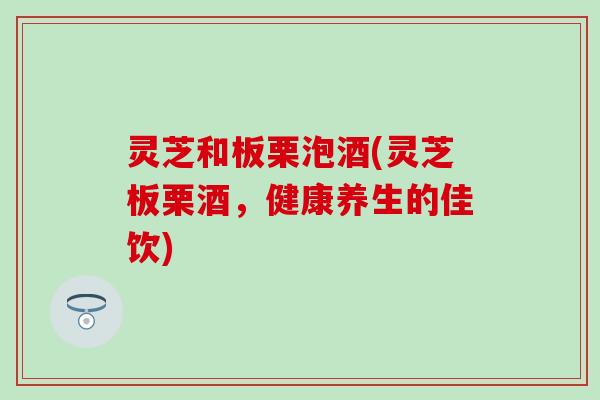 灵芝和板栗泡酒(灵芝板栗酒，健康养生的佳饮)