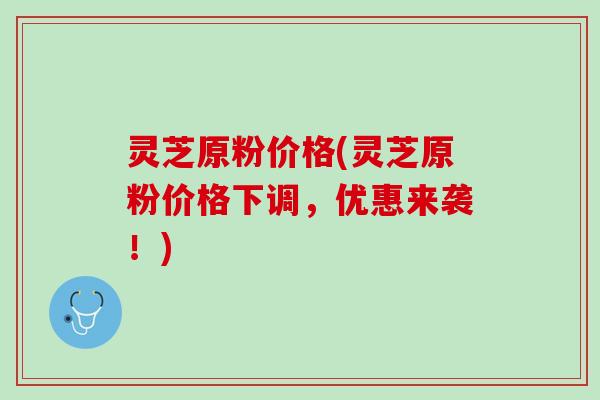 灵芝原粉价格(灵芝原粉价格下调，优惠来袭！)