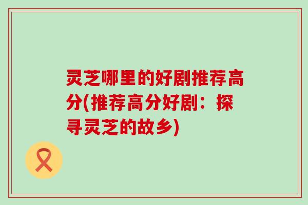 灵芝哪里的好剧推荐高分(推荐高分好剧：探寻灵芝的故乡)