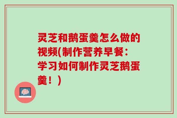 灵芝和鹅蛋羹怎么做的视频(制作营养早餐：学习如何制作灵芝鹅蛋羹！)