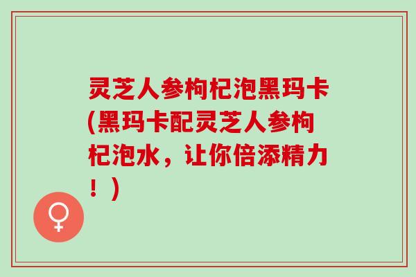 灵芝人参枸杞泡黑玛卡(黑玛卡配灵芝人参枸杞泡水，让你倍添精力！)