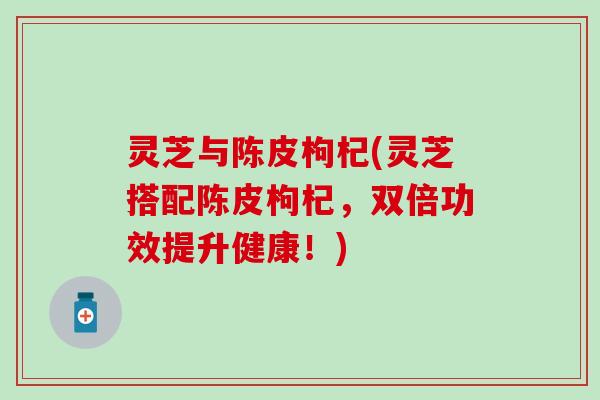 灵芝与陈皮枸杞(灵芝搭配陈皮枸杞，双倍功效提升健康！)