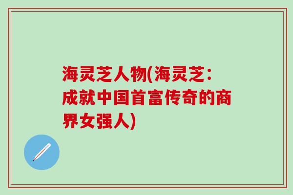海灵芝人物(海灵芝：成就中国首富传奇的商界女强人)