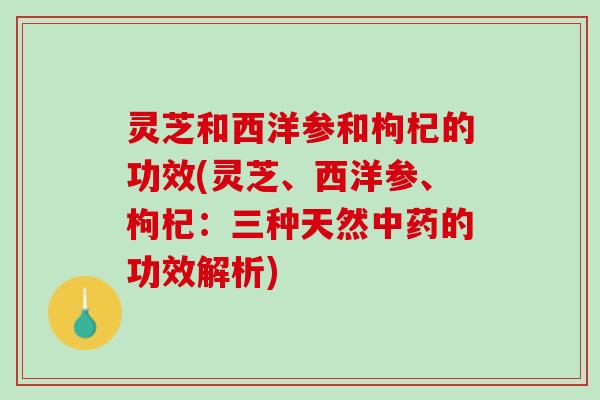 灵芝和西洋参和枸杞的功效(灵芝、西洋参、枸杞：三种天然中药的功效解析)