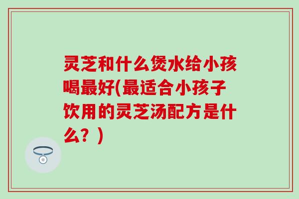 灵芝和什么煲水给小孩喝最好(最适合小孩子饮用的灵芝汤配方是什么？)