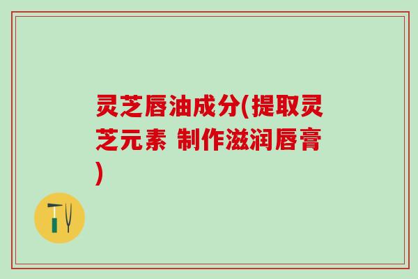灵芝唇油成分(提取灵芝元素 制作滋润唇膏)