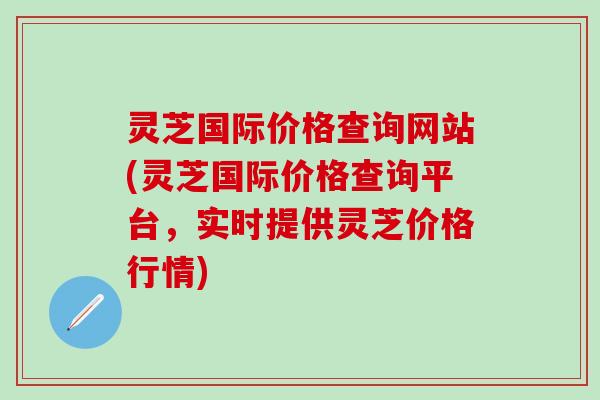 灵芝国际价格查询网站(灵芝国际价格查询平台，实时提供灵芝价格行情)
