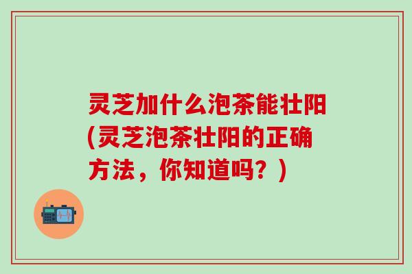 灵芝加什么泡茶能壮阳(灵芝泡茶壮阳的正确方法，你知道吗？)
