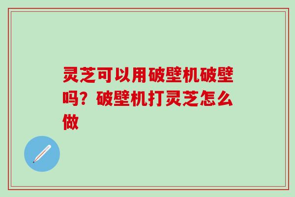 灵芝可以用破壁机破壁吗？破壁机打灵芝怎么做