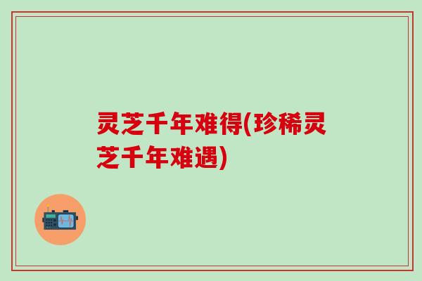 灵芝千年难得(珍稀灵芝千年难遇)
