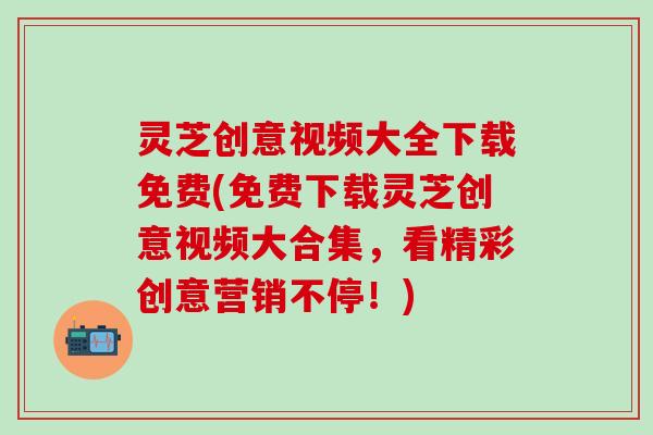 灵芝创意视频大全下载免费(免费下载灵芝创意视频大合集，看精彩创意营销不停！)