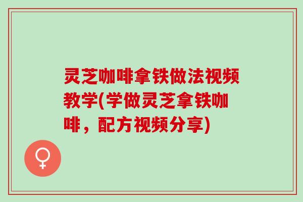 灵芝咖啡拿铁做法视频教学(学做灵芝拿铁咖啡，配方视频分享)