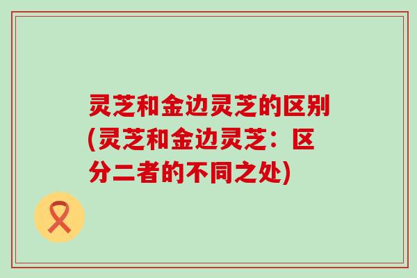灵芝和金边灵芝的区别(灵芝和金边灵芝：区分二者的不同之处)