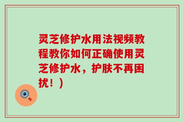 灵芝修护水用法视频教程教你如何正确使用灵芝修护水，护肤不再困扰！)