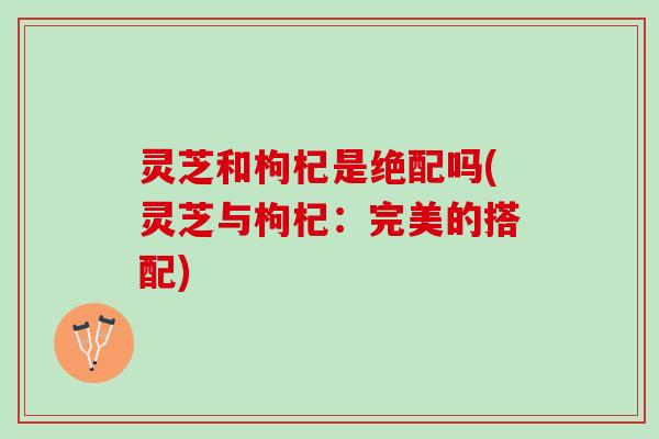 灵芝和枸杞是绝配吗(灵芝与枸杞：完美的搭配)