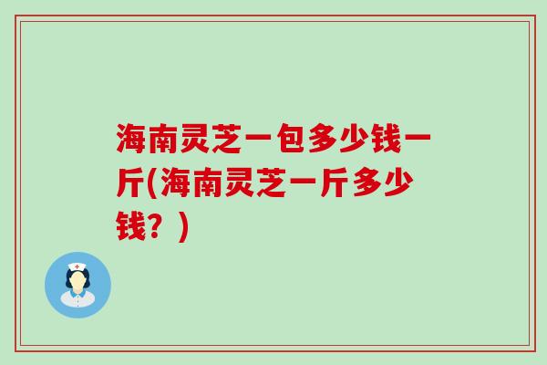 海南灵芝一包多少钱一斤(海南灵芝一斤多少钱？)