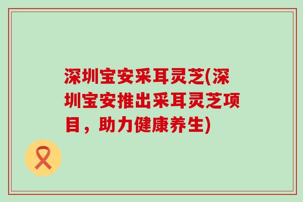 深圳宝安采耳灵芝(深圳宝安推出采耳灵芝项目，助力健康养生)