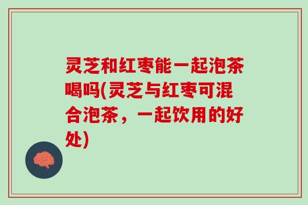 灵芝和红枣能一起泡茶喝吗(灵芝与红枣可混合泡茶，一起饮用的好处)
