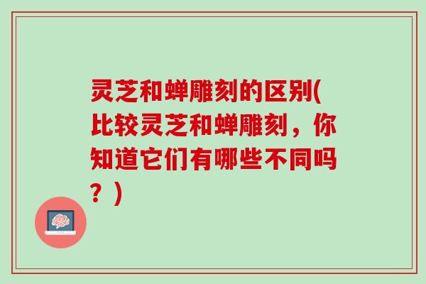 灵芝和蝉雕刻的区别(比较灵芝和蝉雕刻，你知道它们有哪些不同吗？)