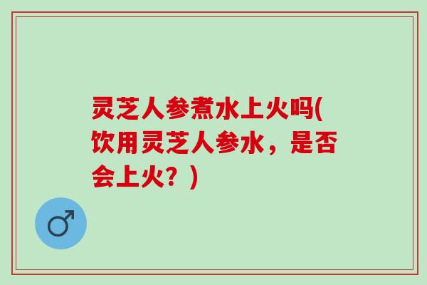 灵芝人参煮水上火吗(饮用灵芝人参水，是否会上火？)