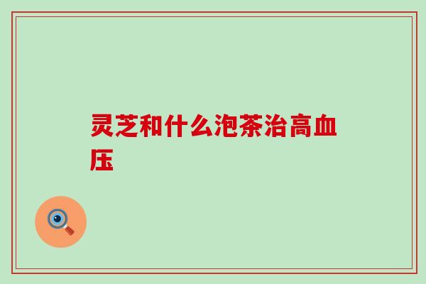 灵芝和什么泡茶治高血压