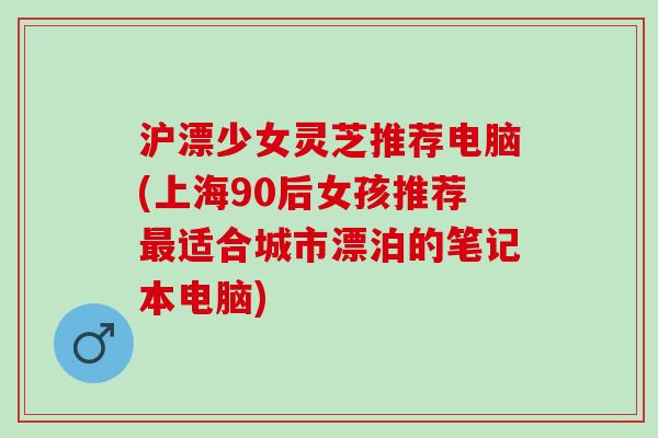 沪漂少女灵芝推荐电脑(上海90后女孩推荐最适合城市漂泊的笔记本电脑)