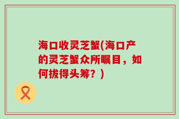 海口收灵芝蟹(海口产的灵芝蟹众所瞩目,如何拔得头筹?) 海口收灵芝蟹(海口产的灵芝蟹众所瞩目,如何拔得头筹?)