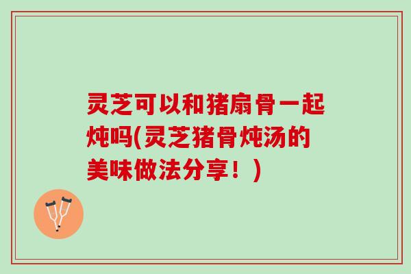 灵芝可以和猪扇骨一起炖吗(灵芝猪骨炖汤的美味做法分享！)