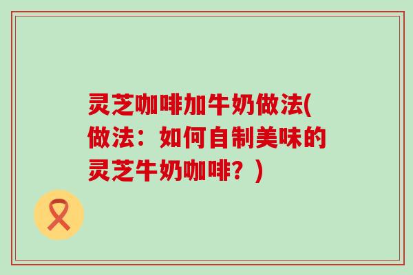 灵芝咖啡加牛奶做法(做法：如何自制美味的灵芝牛奶咖啡？)