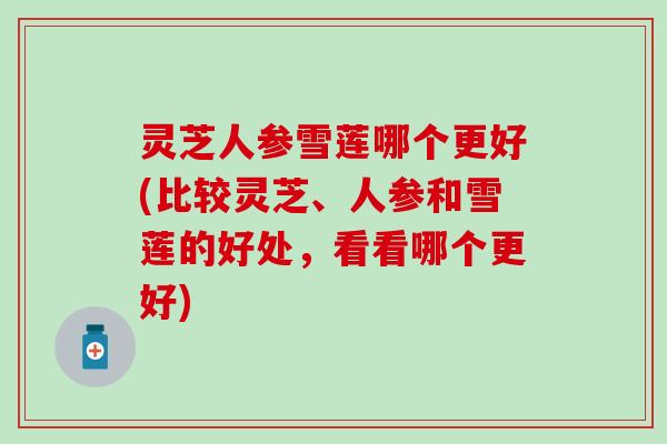 灵芝人参雪莲哪个更好(比较灵芝、人参和雪莲的好处，看看哪个更好)