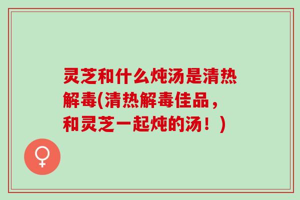 灵芝和什么炖汤是清热解毒(清热解毒佳品，和灵芝一起炖的汤！)