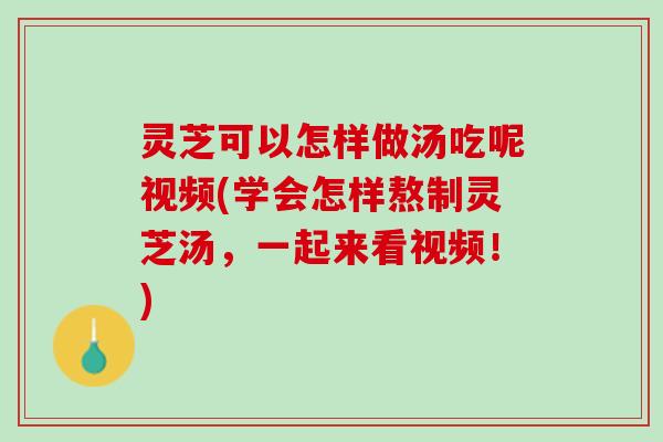 灵芝可以怎样做汤吃呢视频(学会怎样熬制灵芝汤，一起来看视频！)