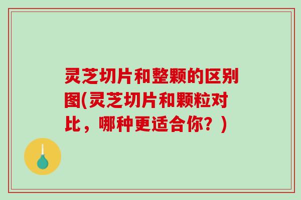 灵芝切片和整颗的区别图(灵芝切片和颗粒对比，哪种更适合你？)