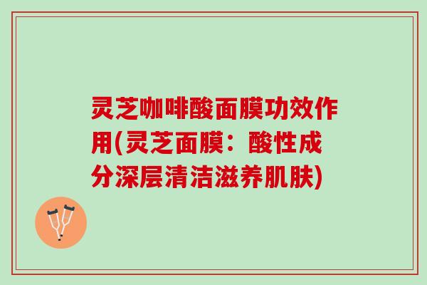 灵芝咖啡酸面膜功效作用(灵芝面膜：酸性成分深层清洁滋养肌肤)