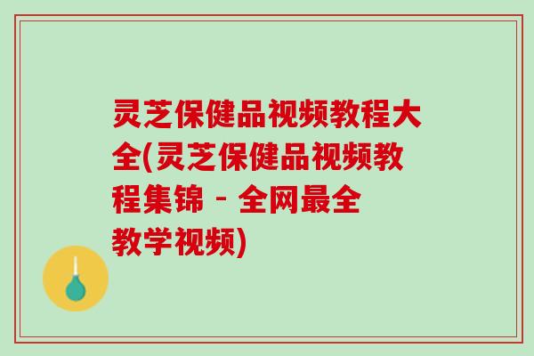 灵芝保健品视频教程大全(灵芝保健品视频教程集锦 - 全网最全教学视频)