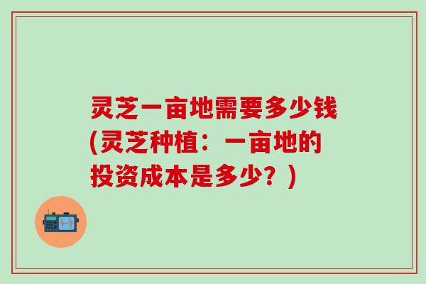 灵芝一亩地需要多少钱(灵芝种植：一亩地的投资成本是多少？)