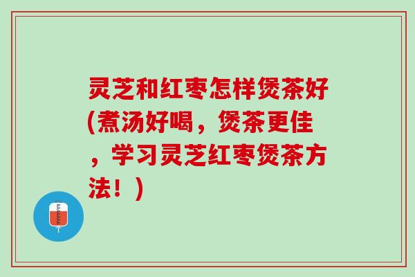 灵芝和红枣怎样煲茶好(煮汤好喝，煲茶更佳，学习灵芝红枣煲茶方法！)