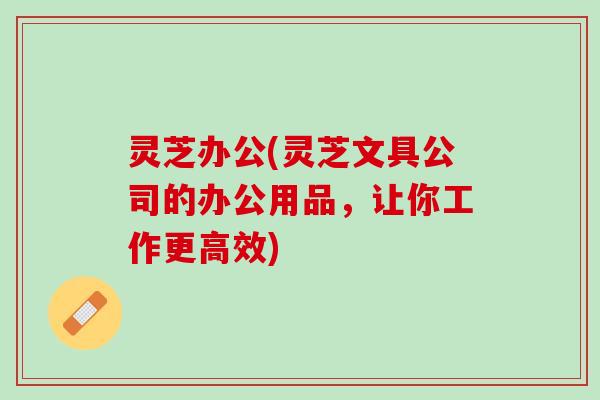灵芝办公(灵芝文具公司的办公用品，让你工作更高效)