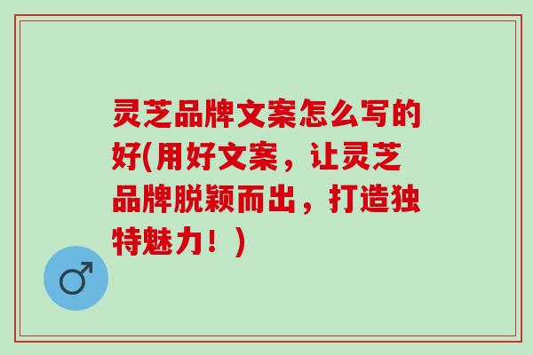 灵芝品牌文案怎么写的好(用好文案，让灵芝品牌脱颖而出，打造独特魅力！)